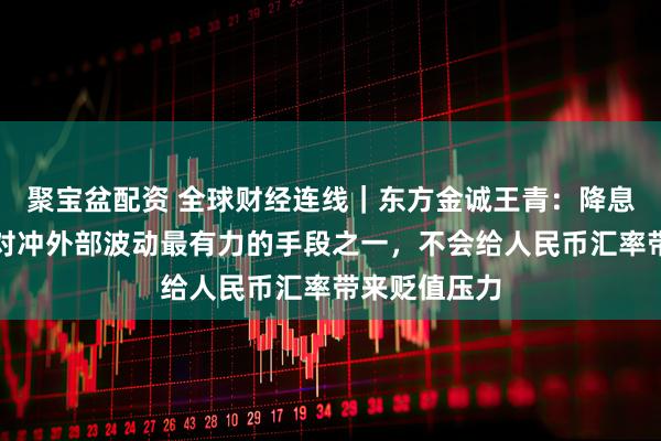 聚宝盆配资 全球财经连线｜东方金诚王青：降息降准是当前对冲外部波动最有力的手段之一，不会给人民币汇率带来贬值压力