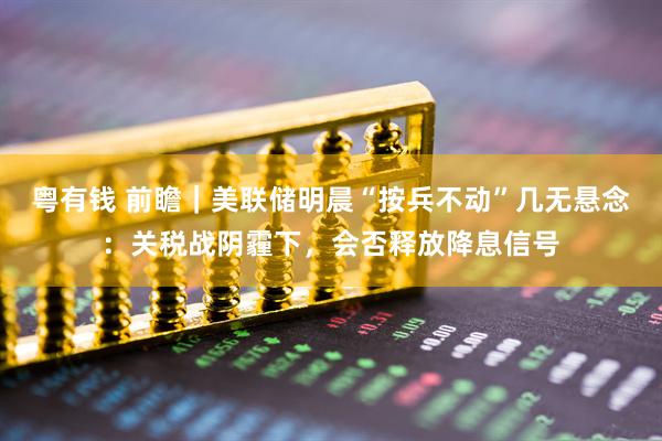 粤有钱 前瞻｜美联储明晨“按兵不动”几无悬念：关税战阴霾下，会否释放降息信号