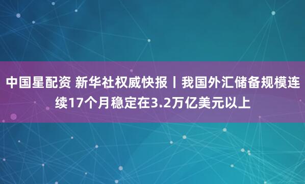 中国星配资 新华社权威快报丨我国外汇储备规模连续17个月稳定在3.2万亿美元以上