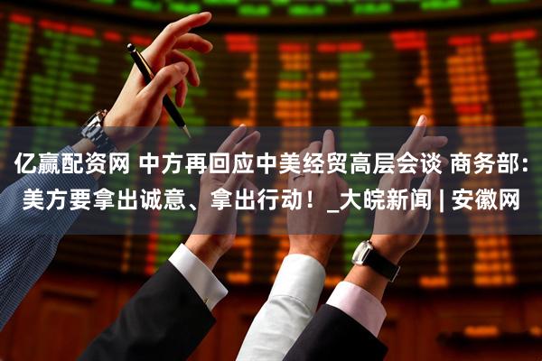 亿赢配资网 中方再回应中美经贸高层会谈 商务部：美方要拿出诚意、拿出行动！_大皖新闻 | 安徽网