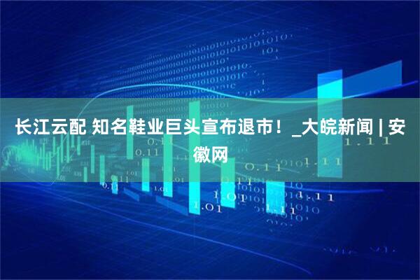 长江云配 知名鞋业巨头宣布退市！_大皖新闻 | 安徽网