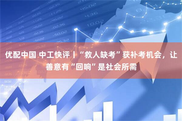 优配中国 中工快评丨“救人缺考”获补考机会，让善意有“回响”是社会所需