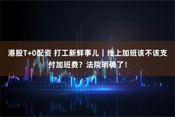 港股T+0配资 打工新鲜事儿｜线上加班该不该支付加班费？法院明确了！