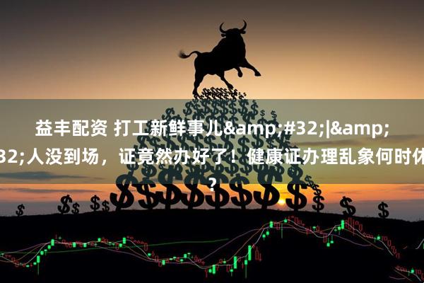 益丰配资 打工新鲜事儿&#32;|&#32;人没到场，证竟然办好了！健康证办理乱象何时休？
