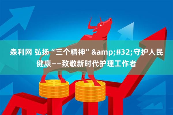 森利网 弘扬“三个精神”&#32;守护人民健康——致敬新时代护理工作者