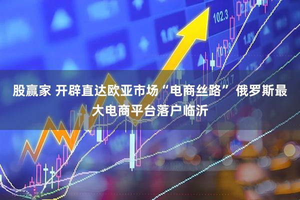 股赢家 开辟直达欧亚市场“电商丝路” 俄罗斯最大电商平台落户临沂