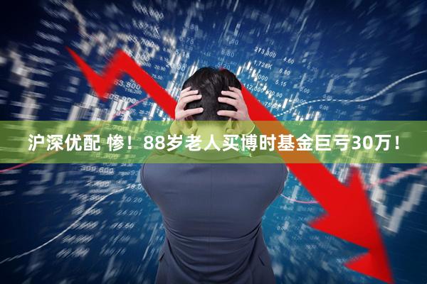 沪深优配 惨！88岁老人买博时基金巨亏30万！