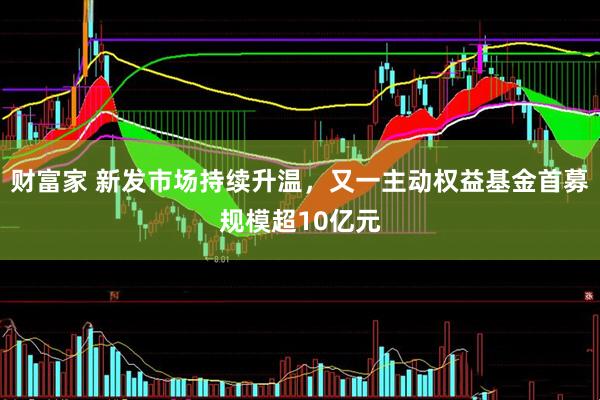 财富家 新发市场持续升温，又一主动权益基金首募规模超10亿元