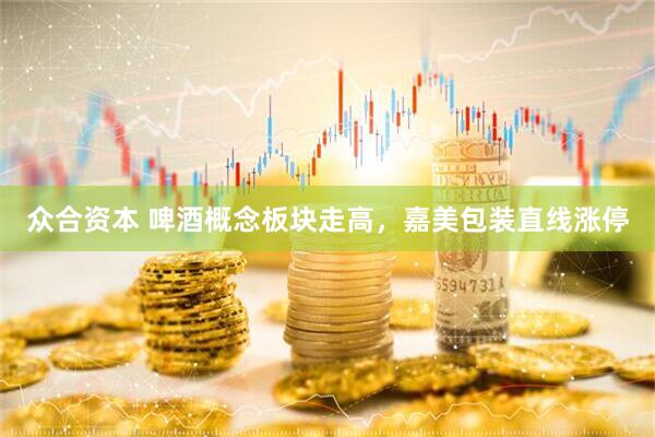 众合资本 啤酒概念板块走高，嘉美包装直线涨停
