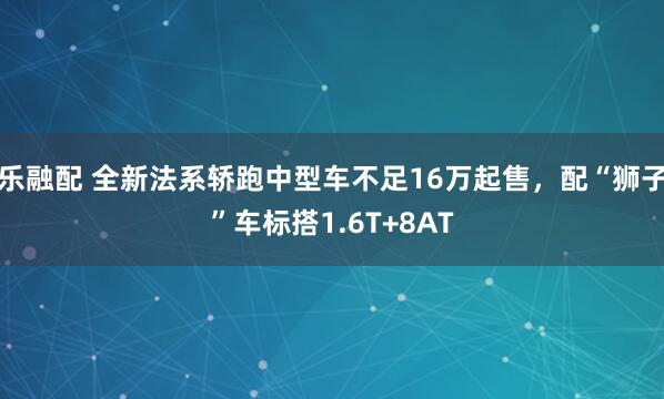 乐融配 全新法系轿跑中型车不足16万起售，配“狮子”车标搭1.6T+8AT