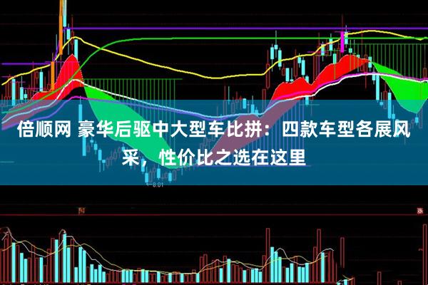 倍顺网 豪华后驱中大型车比拼：四款车型各展风采，性价比之选在这里