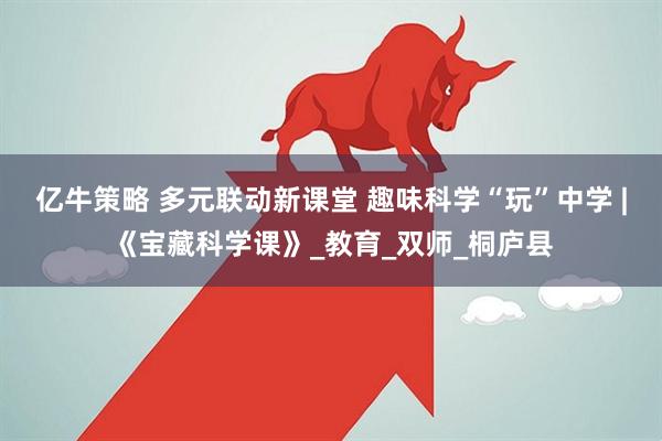 亿牛策略 多元联动新课堂 趣味科学“玩”中学 |《宝藏科学课》_教育_双师_桐庐县