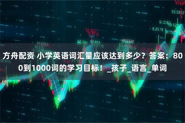 方舟配资 小学英语词汇量应该达到多少？答案：800到1000词的学习目标！_孩子_语言_单词
