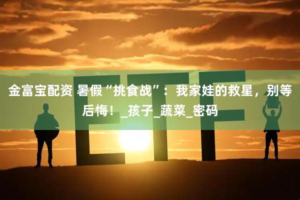 金富宝配资 暑假“挑食战”：我家娃的救星，别等后悔！_孩子_蔬菜_密码