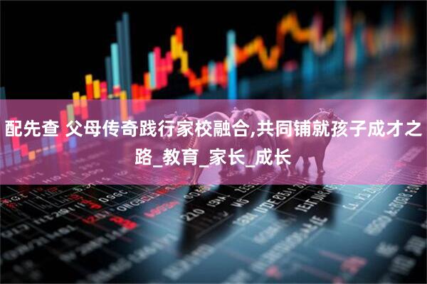 配先查 父母传奇践行家校融合,共同铺就孩子成才之路_教育_家长_成长