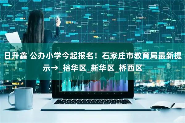 日升鑫 公办小学今起报名！石家庄市教育局最新提示→_裕华区_新华区_桥西区
