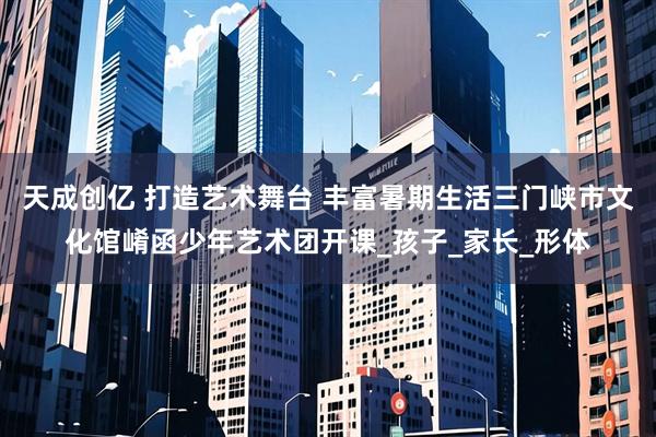 天成创亿 打造艺术舞台 丰富暑期生活三门峡市文化馆崤函少年艺术团开课_孩子_家长_形体
