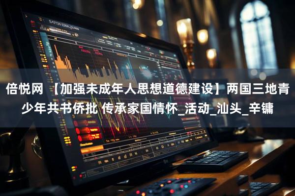 倍悦网 【加强未成年人思想道德建设】两国三地青少年共书侨批 传承家国情怀_活动_汕头_辛镛