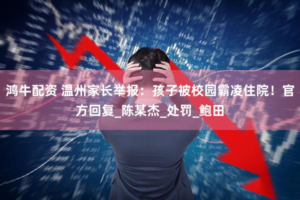 鸿牛配资 温州家长举报：孩子被校园霸凌住院！官方回复_陈某杰_处罚_鲍田