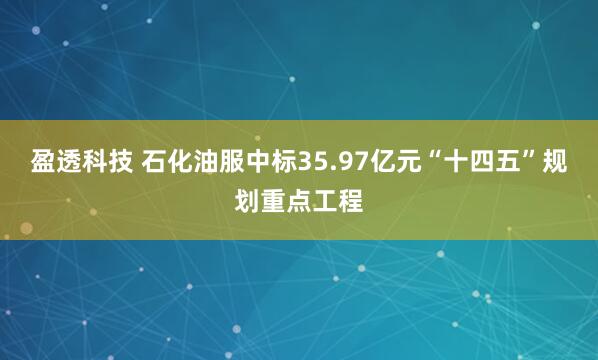 盈透科技 石化油服中标35.97亿元“十四五”规划重点工程