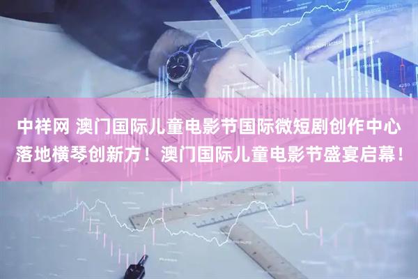 中祥网 澳门国际儿童电影节国际微短剧创作中心落地横琴创新方！澳门国际儿童电影节盛宴启幕！