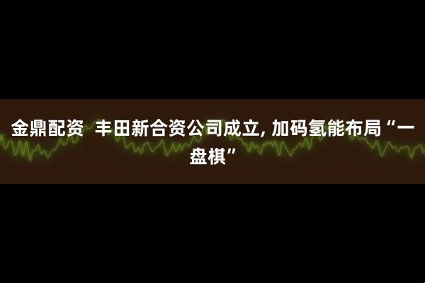金鼎配资  丰田新合资公司成立, 加码氢能布局“一盘棋”