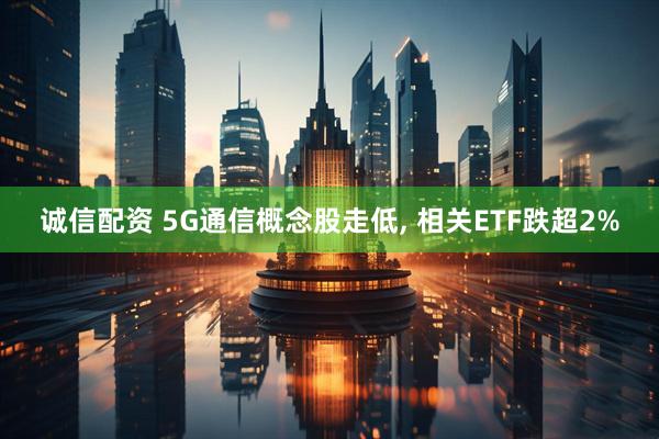 诚信配资 5G通信概念股走低, 相关ETF跌超2%