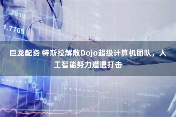 巨龙配资 特斯拉解散Dojo超级计算机团队，人工智能努力遭遇打击