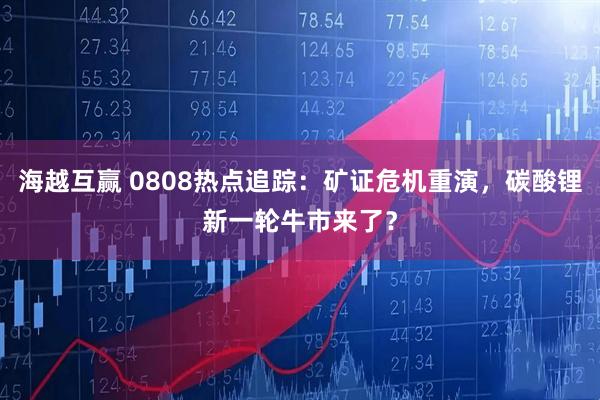 海越互赢 0808热点追踪：矿证危机重演，碳酸锂新一轮牛市来了？