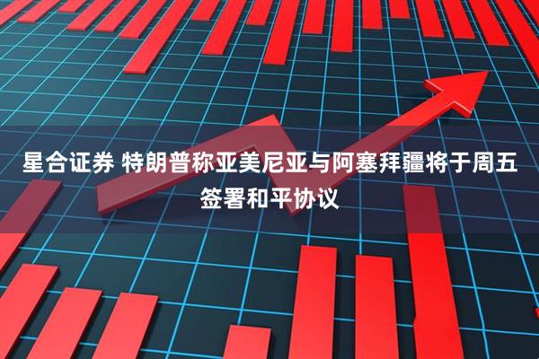 星合证券 特朗普称亚美尼亚与阿塞拜疆将于周五签署和平协议