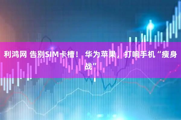 利鸿网 告别SIM卡槽！ 华为苹果，打响手机“瘦身战”