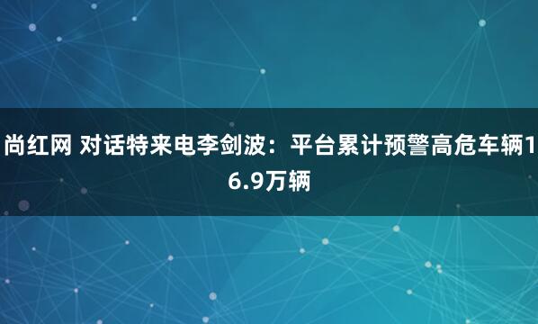 尚红网 对话特来电李剑波：平台累计预警高危车辆16.9万辆
