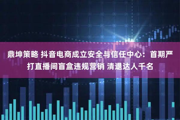 鼎坤策略 抖音电商成立安全与信任中心：首期严打直播间盲盒违规营销 清退达人千名