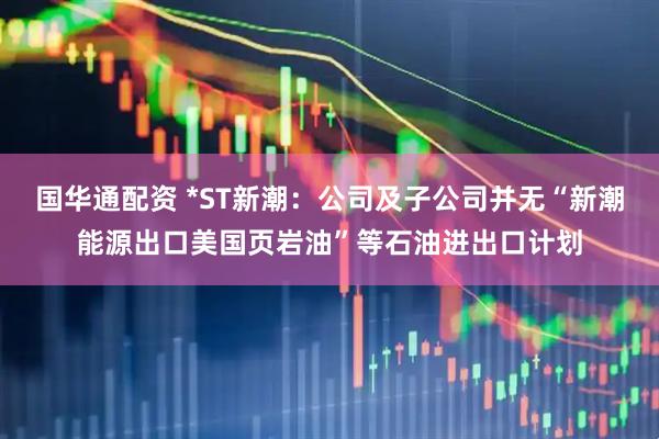 国华通配资 *ST新潮：公司及子公司并无“新潮能源出口美国页岩油”等石油进出口计划
