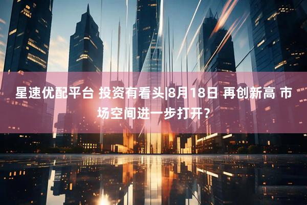 星速优配平台 投资有看头|8月18日 再创新高 市场空间进一步打开？