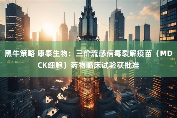 黑牛策略 康泰生物：三价流感病毒裂解疫苗（MDCK细胞）药物临床试验获批准