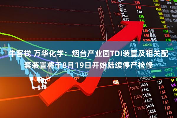 牛客栈 万华化学：烟台产业园TDI装置及相关配套装置将于8月19日开始陆续停产检修
