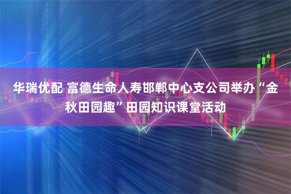 华瑞优配 富德生命人寿邯郸中心支公司举办“金秋田园趣”田园知识课堂活动