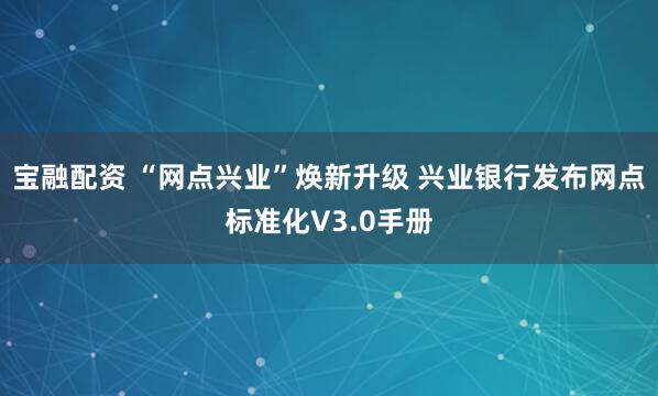 宝融配资 “网点兴业”焕新升级 兴业银行发布网点标准化V3.0手册