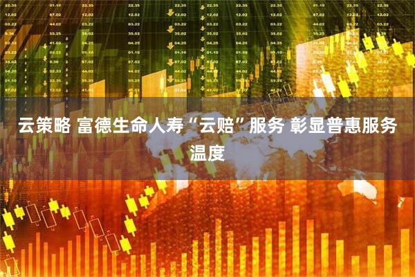 云策略 富德生命人寿“云赔”服务 彰显普惠服务温度