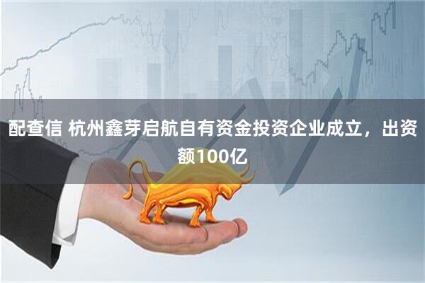配查信 杭州鑫芽启航自有资金投资企业成立，出资额100亿