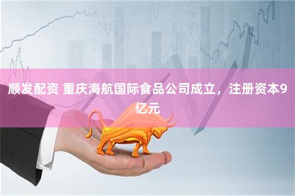 顺发配资 重庆海航国际食品公司成立，注册资本9亿元