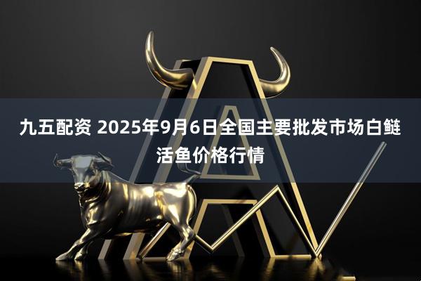 九五配资 2025年9月6日全国主要批发市场白鲢活鱼价格行情