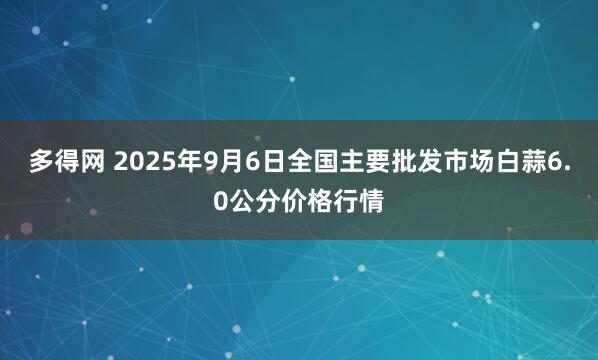 多得网 2025年9月6日全国主要批发市场白蒜6.0公分价格行情