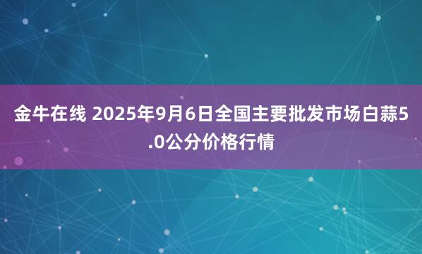 金牛在线 2025年9月6日全国主要批发市场白蒜5.0公分价格行情
