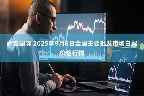 辉煌国际 2025年9月6日全国主要批发市场白梨价格行情