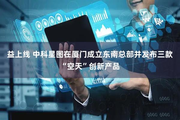 益上线 中科星图在厦门成立东南总部并发布三款“空天”创新产品