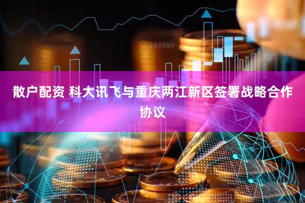 散户配资 科大讯飞与重庆两江新区签署战略合作协议