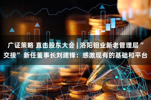 广证策略 直击股东大会 | 洛阳钼业新老管理层“交接” 新任董事长刘建锋：感激现有的基础和平台
