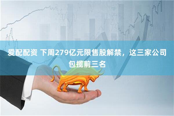 爱配配资 下周279亿元限售股解禁，这三家公司包揽前三名